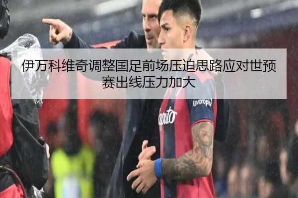 伊万科维奇调整国足前场压迫思路应对世预赛出线压力加大